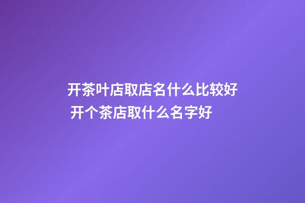 开茶叶店取店名什么比较好 开个茶店取什么名字好